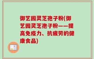 御艺园灵芝孢子粉(御艺园灵芝孢子粉——提高免疫力、抗疲劳的健康食品)