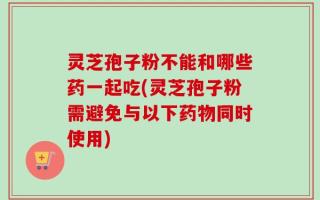 灵芝孢子粉不能和哪些药一起吃(灵芝孢子粉需避免与以下药物同时使用)