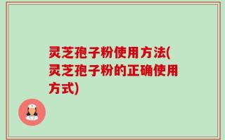 灵芝孢子粉使用方法(灵芝孢子粉的正确使用方式)