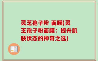 灵芝孢子粉 面膜(灵芝孢子粉面膜：提升肌肤状态的神奇之选)