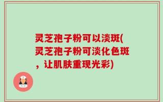 灵芝孢子粉可以淡斑(灵芝孢子粉可淡化色斑，让肌肤重现光彩)