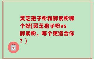 灵芝孢子粉和酵素粉哪个好(灵芝孢子粉vs酵素粉，哪个更适合你？)