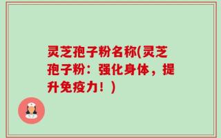 灵芝孢子粉名称(灵芝孢子粉：强化身体，提升免疫力！)