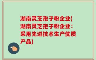 湖南灵芝孢子粉企业(湖南灵芝孢子粉企业：采用先进技术生产优质产品)