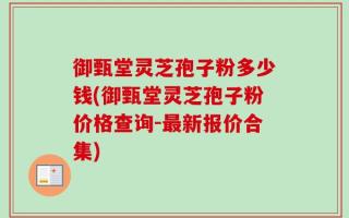 御甄堂灵芝孢子粉多少钱(御甄堂灵芝孢子粉价格查询-最新报价合集)