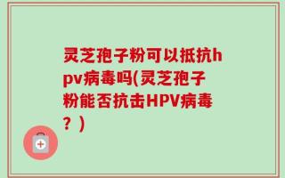 灵芝孢子粉可以抵抗hpv病毒吗(灵芝孢子粉能否抗击HPV病毒？)