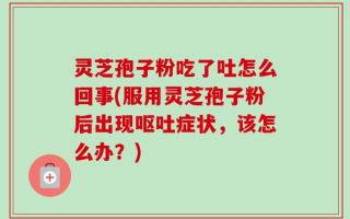 灵芝孢子粉吃了吐怎么回事(服用灵芝孢子粉后出现呕吐症状，该怎么办？)