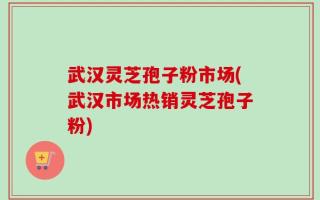 武汉灵芝孢子粉市场(武汉市场热销灵芝孢子粉)