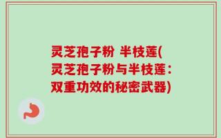 灵芝孢子粉 半枝莲(灵芝孢子粉与半枝莲：双重功效的秘密武器)
