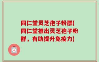 同仁堂灵芝孢子粉群(同仁堂推出灵芝孢子粉群，有助提升免疫力)