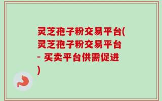 灵芝孢子粉交易平台(灵芝孢子粉交易平台 - 买卖平台供需促进)