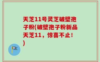 天芝11号灵芝破壁孢子粉(破壁孢子粉新品天芝11，惊喜不止！)