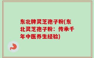 东北牌灵芝孢子粉(东北灵芝孢子粉：传承千年中医养生经验)