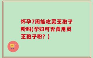 怀孕7周能吃灵芝孢子粉吗(孕妇可否食用灵芝孢子粉？)