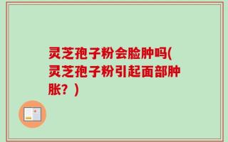 灵芝孢子粉会脸肿吗(灵芝孢子粉引起面部肿胀？)