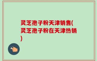 灵芝孢子粉天津销售(灵芝孢子粉在天津热销)