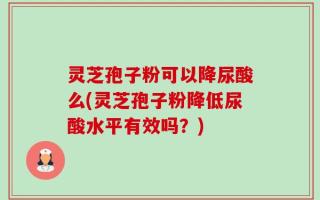 灵芝孢子粉可以降尿酸么(灵芝孢子粉降低尿酸水平有效吗？)