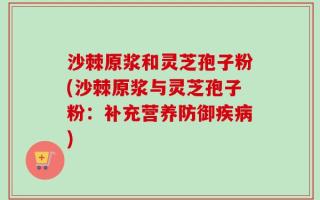 沙棘原浆和灵芝孢子粉(沙棘原浆与灵芝孢子粉：补充营养防御疾病)
