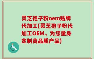 灵芝孢子粉oem贴牌代加工(灵芝孢子粉代加工OEM，为您量身定制高品质产品)