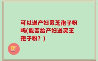可以送产妇灵芝孢子粉吗(能否给产妇送灵芝孢子粉？)