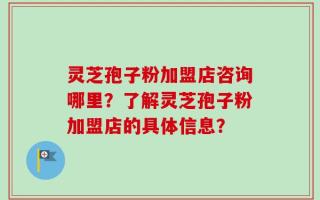 灵芝孢子粉加盟店咨询哪里？了解灵芝孢子粉加盟店的具体信息？