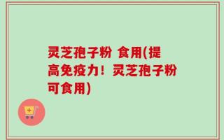 灵芝孢子粉 食用(提高免疫力！灵芝孢子粉可食用)