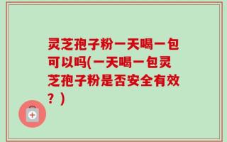 灵芝孢子粉一天喝一包可以吗(一天喝一包灵芝孢子粉是否安全有效？)