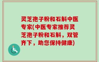 灵芝孢子粉和石斛中医专家(中医专家推荐灵芝孢子粉和石斛，双管齐下，助您保持健康)