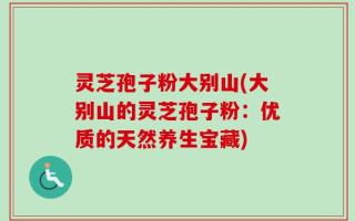 灵芝孢子粉大别山(大别山的灵芝孢子粉：优质的天然养生宝藏)