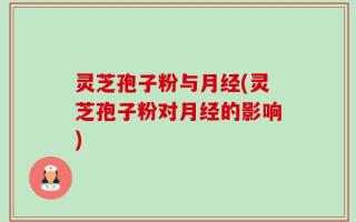 灵芝孢子粉与月经(灵芝孢子粉对月经的影响)