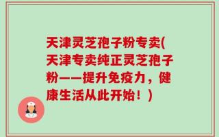 天津灵芝孢子粉专卖(天津专卖纯正灵芝孢子粉——提升免疫力，健康生活从此开始！)