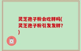 灵芝孢子粉会吃胖吗(灵芝孢子粉引发发胖？)