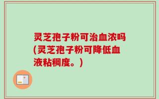 灵芝孢子粉可治血浓吗(灵芝孢子粉可降低血液粘稠度。)
