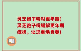 灵芝孢子粉对更年期(灵芝孢子粉缓解更年期症状，让您重焕青春)
