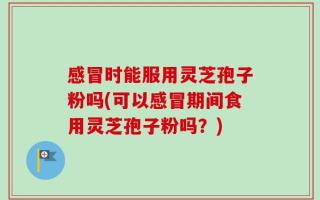 感冒时能服用灵芝孢子粉吗(可以感冒期间食用灵芝孢子粉吗？)