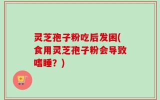 灵芝孢子粉吃后发困(食用灵芝孢子粉会导致嗜睡？)