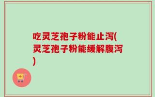吃灵芝孢子粉能止泻(灵芝孢子粉能缓解腹泻)