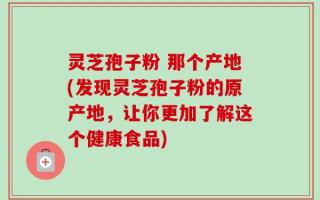 灵芝孢子粉 那个产地(发现灵芝孢子粉的原产地，让你更加了解这个健康食品)
