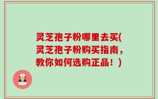 灵芝孢子粉哪里去买(灵芝孢子粉购买指南，教你如何选购正品！)