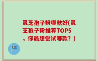 灵芝孢子粉哪款好(灵芝孢子粉推荐TOP5，你最想尝试哪款？)