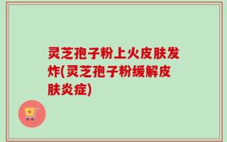 灵芝孢子粉上火皮肤发炸(灵芝孢子粉缓解皮肤炎症)