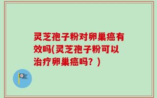 灵芝孢子粉对卵巢癌有效吗(灵芝孢子粉可以治疗卵巢癌吗？)