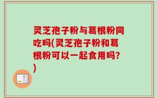 灵芝孢子粉与葛根粉同吃吗(灵芝孢子粉和葛根粉可以一起食用吗？)