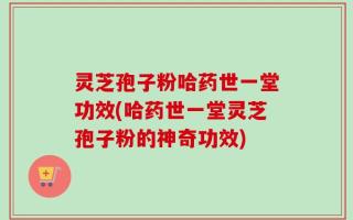 灵芝孢子粉哈药世一堂功效(哈药世一堂灵芝孢子粉的神奇功效)