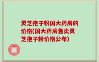 灵芝孢子粉国大药房的价格(国大药房售卖灵芝孢子粉价格公布)