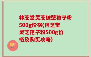林芝堂灵芝破壁孢子粉500g价格(林芝堂灵芝孢子粉500g价格及购买攻略)