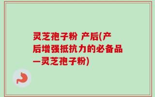 灵芝孢子粉 产后(产后增强抵抗力的必备品—灵芝孢子粉)