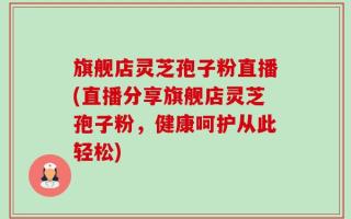 旗舰店灵芝孢子粉直播(直播分享旗舰店灵芝孢子粉，健康呵护从此轻松)