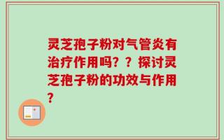 灵芝孢子粉对气管炎有治疗作用吗？？探讨灵芝孢子粉的功效与作用？
