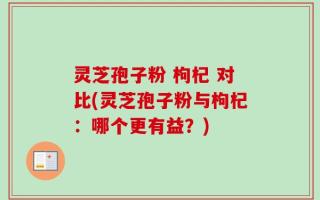 灵芝孢子粉 枸杞 对比(灵芝孢子粉与枸杞：哪个更有益？)